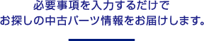 必要事項を入力するだけでお探しの中古パーツ情報をお届けします。