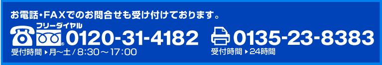 お電話・FAXでのお問合せも受け付けております。 フリーダイヤル 0120-31-4182　受付時間 月～土/8:30～17:30　FAX 0135-23-8383　受付時間 24時間